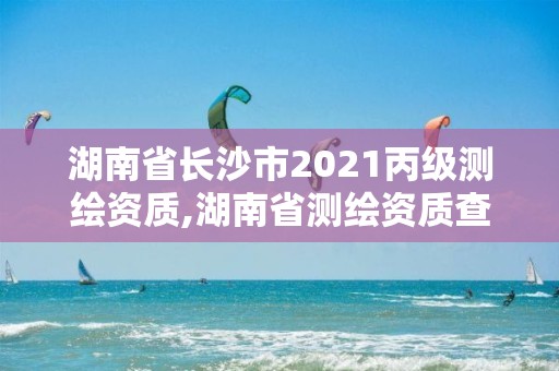 湖南省長沙市2021丙級測繪資質(zhì),湖南省測繪資質(zhì)查詢