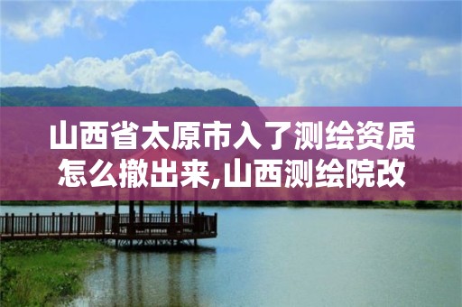 山西省太原市入了測繪資質(zhì)怎么撤出來,山西測繪院改革方案。