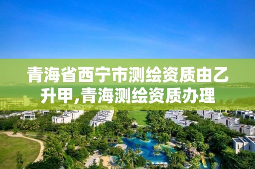 青海省西寧市測繪資質由乙升甲,青海測繪資質辦理