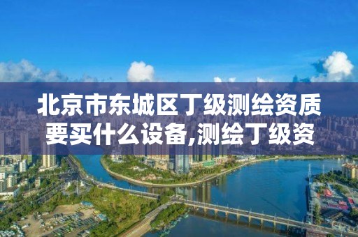 北京市東城區丁級測繪資質要買什么設備,測繪丁級資質申報條件。