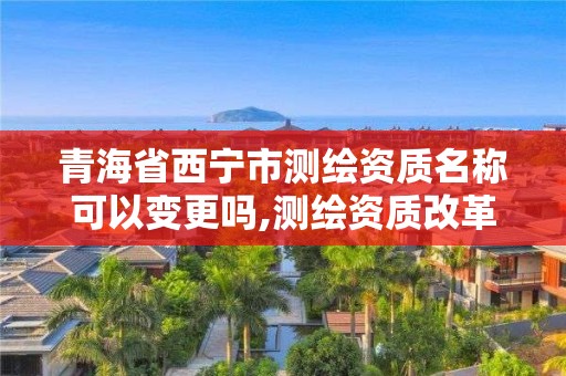 青海省西寧市測繪資質名稱可以變更嗎,測繪資質改革 貼吧