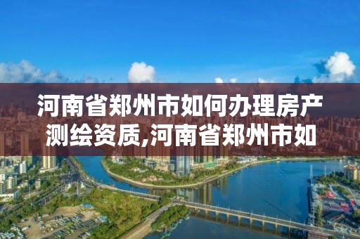 河南省鄭州市如何辦理房產測繪資質,河南省鄭州市如何辦理房產測繪資質證明