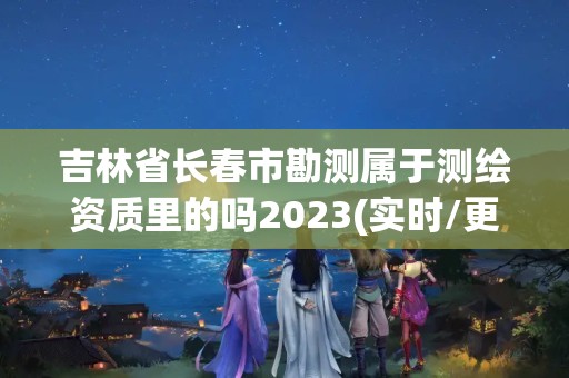 吉林省長春市勘測屬于測繪資質里的嗎2023(實時/更新中)