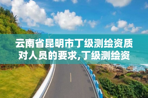 云南省昆明市丁級測繪資質對人員的要求,丁級測繪資質有效期為什么那么短。