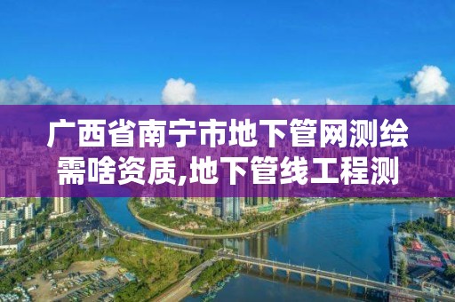 廣西省南寧市地下管網(wǎng)測繪需啥資質(zhì),地下管線工程測量。