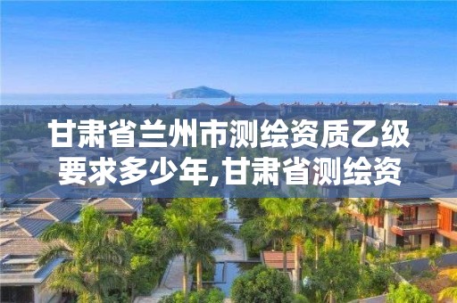 甘肅省蘭州市測繪資質乙級要求多少年,甘肅省測繪資質單位。