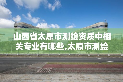 山西省太原市測繪資質中相關專業有哪些,太原市測繪研究院單位怎么樣。