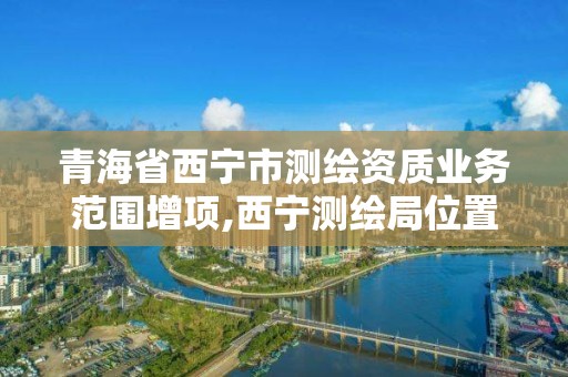 青海省西寧市測繪資質業務范圍增項,西寧測繪局位置。