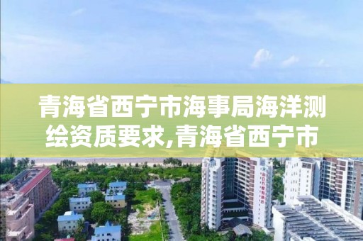 青海省西寧市海事局海洋測繪資質要求,青海省西寧市海事局海洋測繪資質要求公示。