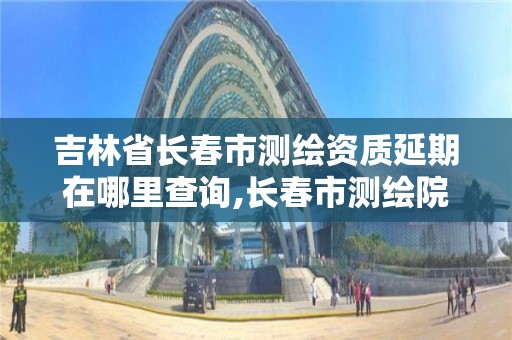 吉林省長春市測繪資質延期在哪里查詢,長春市測繪院官網