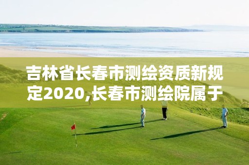 吉林省長春市測繪資質(zhì)新規(guī)定2020,長春市測繪院屬于什么單位