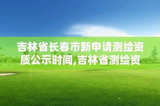 吉林省長春市新申請測繪資質(zhì)公示時間,吉林省測繪資質(zhì)管理平臺