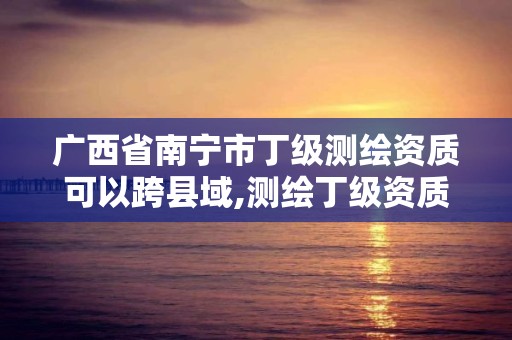 廣西省南寧市丁級測繪資質可以跨縣域,測繪丁級資質要求。