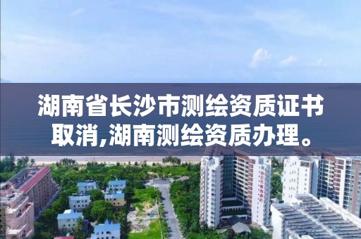 湖南省長沙市測繪資質證書取消,湖南測繪資質辦理。