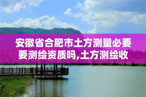 安徽省合肥市土方測量必要要測繪資質嗎,土方測繪收費標準2017版。