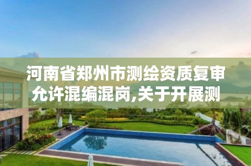 河南省鄭州市測繪資質復審允許混編混崗,關于開展測繪資質復審換證工作的通知。