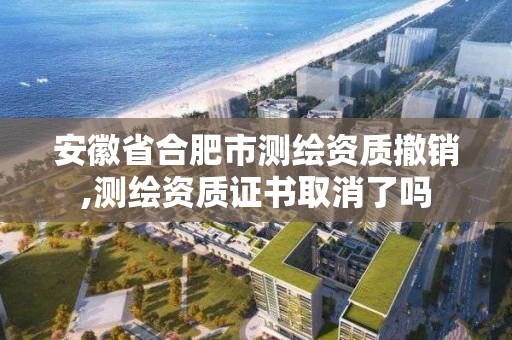 安徽省合肥市測繪資質撤銷,測繪資質證書取消了嗎