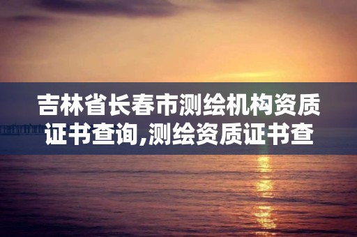 吉林省長春市測繪機構資質證書查詢,測繪資質證書查詢官方網站。