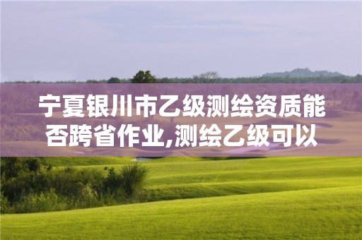 寧夏銀川市乙級測繪資質(zhì)能否跨省作業(yè),測繪乙級可以跨省嗎。