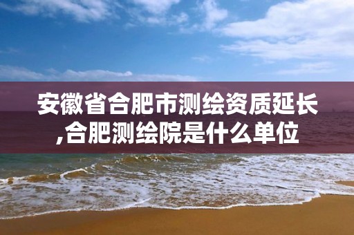 安徽省合肥市測(cè)繪資質(zhì)延長(zhǎng),合肥測(cè)繪院是什么單位