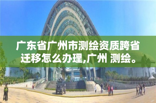 廣東省廣州市測繪資質(zhì)跨省遷移怎么辦理,廣州 測繪。