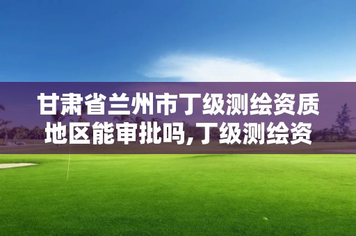 甘肅省蘭州市丁級測繪資質地區能審批嗎,丁級測繪資質執業范圍。