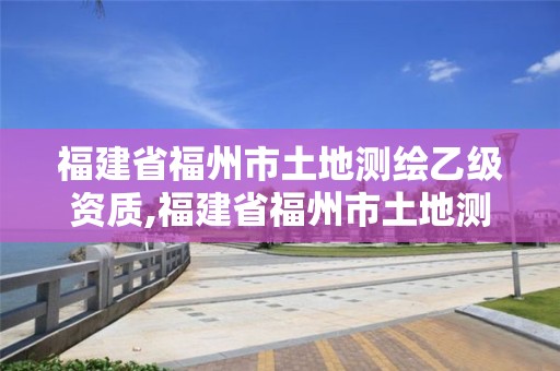 福建省福州市土地測繪乙級資質,福建省福州市土地測繪乙級資質企業名單。