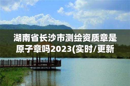 湖南省長沙市測繪資質章是原子章嗎2023(實時/更新中)