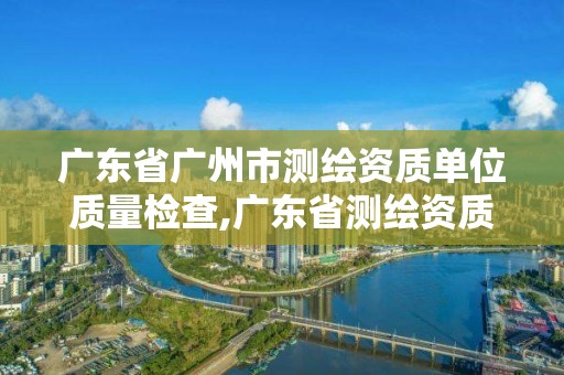 廣東省廣州市測繪資質單位質量檢查,廣東省測繪資質查詢。