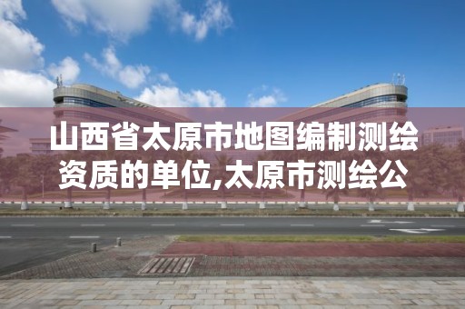 山西省太原市地圖編制測繪資質的單位,太原市測繪公司的電話是多少。