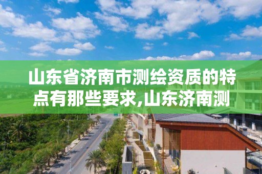 山東省濟南市測繪資質的特點有那些要求,山東濟南測繪公司有哪些。