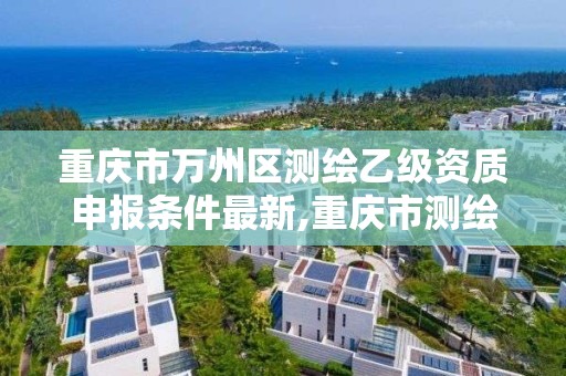 重慶市萬州區測繪乙級資質申報條件最新,重慶市測繪資質管理辦法。