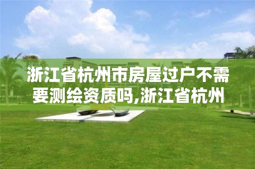 浙江省杭州市房屋過戶不需要測繪資質嗎,浙江省杭州市房屋過戶不需要測繪資質嗎現在。