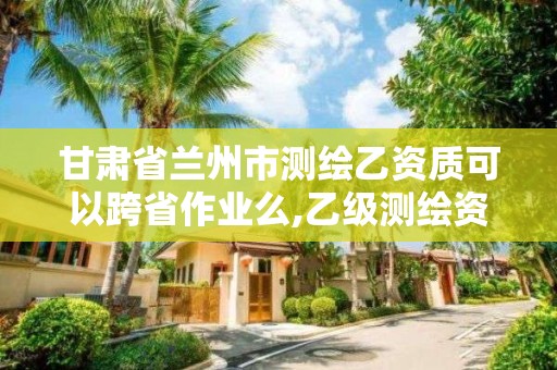 甘肅省蘭州市測繪乙資質(zhì)可以跨省作業(yè)么,乙級測繪資質(zhì)可以跨省作業(yè)嗎。