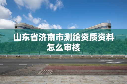 山東省濟南市測繪資質資料怎么審核