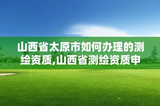 山西省太原市如何辦理的測繪資質,山西省測繪資質申請。