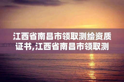 江西省南昌市領取測繪資質證書,江西省南昌市領取測繪資質證書需要什么。