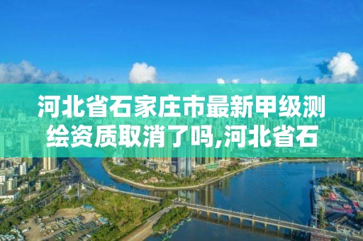 河北省石家莊市最新甲級測繪資質取消了嗎,河北省石家莊市最新甲級測繪資質取消了嗎現在。