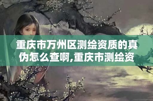 重慶市萬州區測繪資質的真偽怎么查啊,重慶市測繪資質管理辦法。