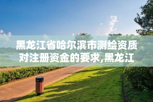 黑龍江省哈爾濱市測繪資質(zhì)對注冊資金的要求,黑龍江省測繪資質(zhì)延期通知。