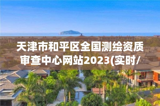 天津市和平區全國測繪資質審查中心網站2023(實時/更新中)