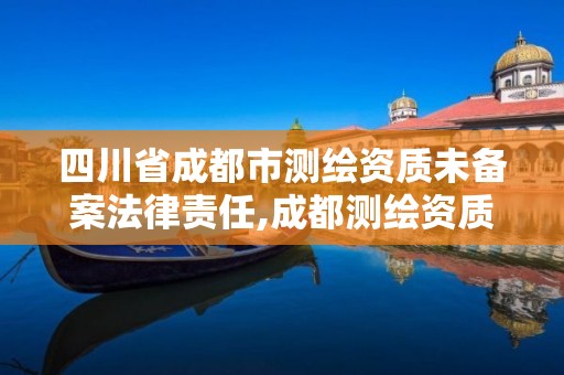 四川省成都市測繪資質未備案法律責任,成都測繪資質代辦公司。