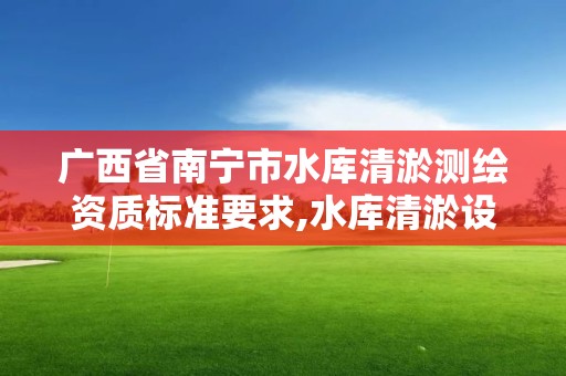 廣西省南寧市水庫清淤測繪資質標準要求,水庫清淤設計報告。