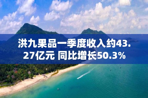 洪九果品一季度收入約43.27億元 同比增長(zhǎng)50.3%