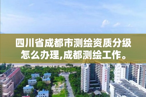 四川省成都市測繪資質(zhì)分級怎么辦理,成都測繪工作。