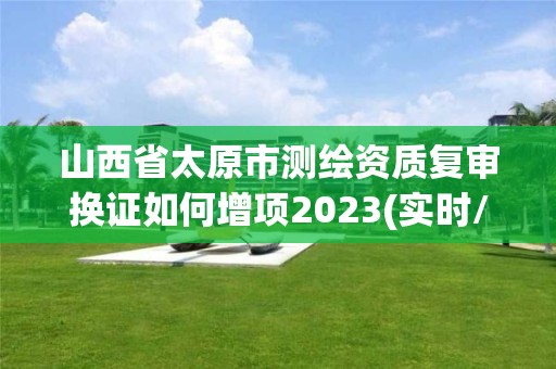 山西省太原市測繪資質(zhì)復(fù)審換證如何增項2023(實時/更新中)