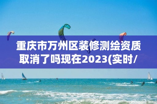 重慶市萬州區裝修測繪資質取消了嗎現在2023(實時/更新中)