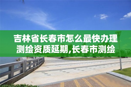 吉林省長春市怎么最快辦理測繪資質延期,長春市測繪院官網。