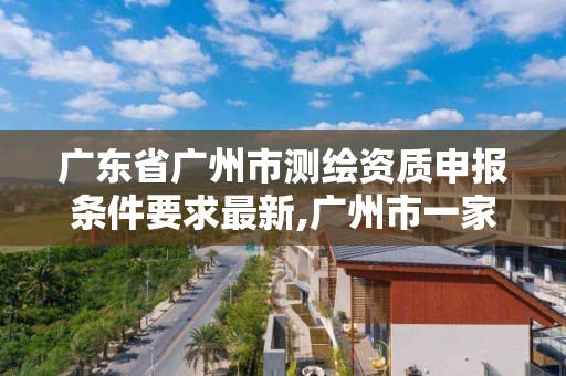 廣東省廣州市測繪資質申報條件要求最新,廣州市一家測繪資質單位。