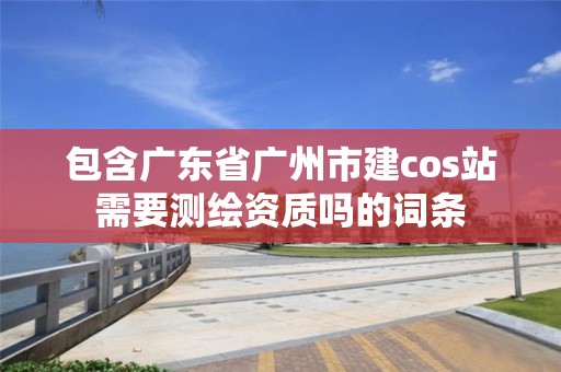 包含廣東省廣州市建cos站需要測繪資質嗎的詞條